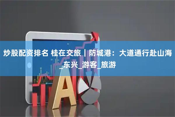 炒股配资排名 桂在交旅｜防城港：大道通行赴山海_东兴_游客_旅游