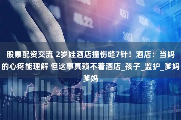 股票配资交流 2岁娃酒店撞伤缝7针！酒店：当妈的心疼能理解 但这事真赖不着酒店_孩子_监护_爹妈