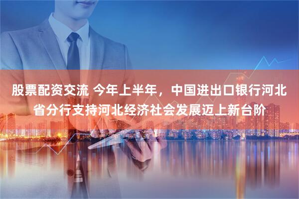 股票配资交流 今年上半年，中国进出口银行河北省分行支持河北经济社会发展迈上新台阶