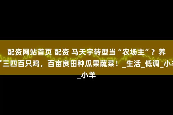配资网站首页 配资 马天宇转型当“农场主”？养了三四百只鸡，百亩良田种瓜果蔬菜！_生活_低调_小羊