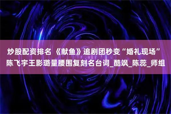 炒股配资排名 《献鱼》追剧团秒变“婚礼现场” 陈飞宇王影璐量腰围复刻名台词_酷飒_陈蕊_师组