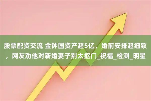 股票配资交流 金钟国资产超5亿，婚前安排超细致，网友劝他对新婚妻子别太抠门_祝福_检测_明星