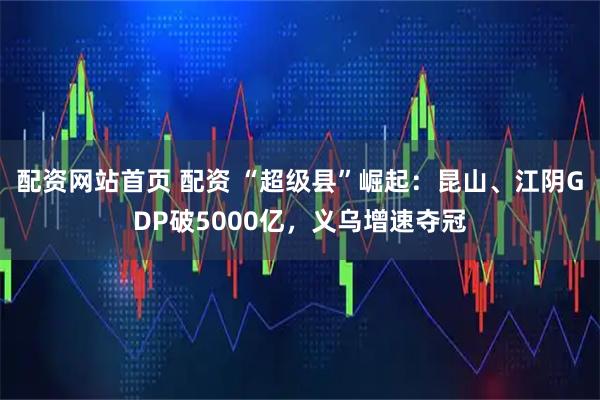 配资网站首页 配资 “超级县”崛起：昆山、江阴GDP破5000亿，义乌增速夺冠