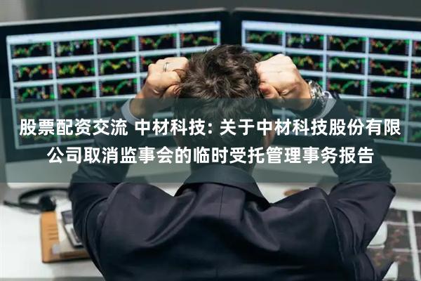 股票配资交流 中材科技: 关于中材科技股份有限公司取消监事会的临时受托管理事务报告