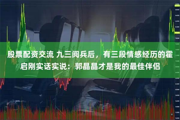 股票配资交流 九三阅兵后，有三段情感经历的霍启刚实话实说：郭晶晶才是我的最佳伴侣