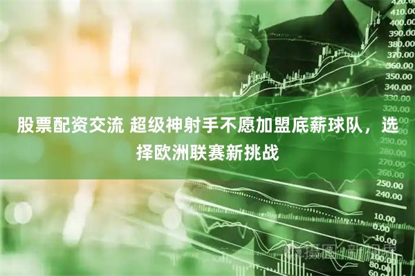 股票配资交流 超级神射手不愿加盟底薪球队，选择欧洲联赛新挑战