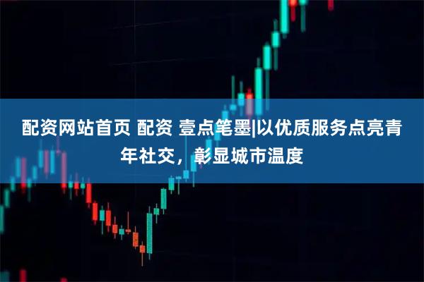 配资网站首页 配资 壹点笔墨|以优质服务点亮青年社交，彰显城市温度