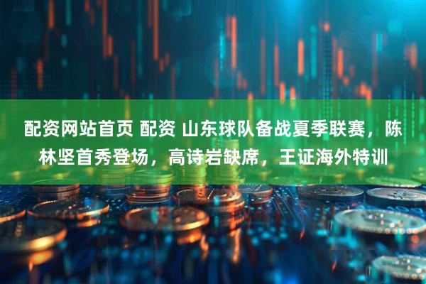 配资网站首页 配资 山东球队备战夏季联赛，陈林坚首秀登场，高诗岩缺席，王证海外特训