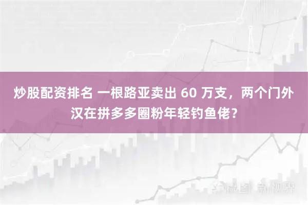 炒股配资排名 一根路亚卖出 60 万支，两个门外汉在拼多多圈粉年轻钓鱼佬？