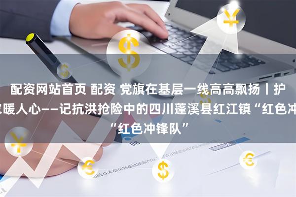 配资网站首页 配资 党旗在基层一线高高飘扬丨护民助农暖人心——记抗洪抢险中的四川蓬溪县红江镇“红色冲锋队”