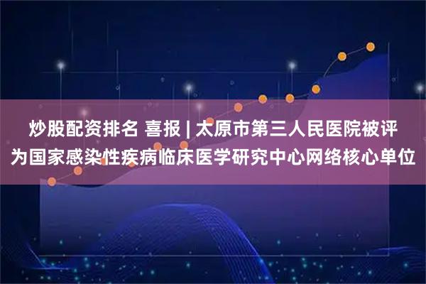 炒股配资排名 喜报 | 太原市第三人民医院被评为国家感染性疾病临床医学研究中心网络核心单位