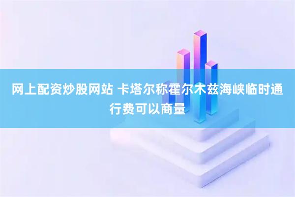 网上配资炒股网站 卡塔尔称霍尔木兹海峡临时通行费可以商量