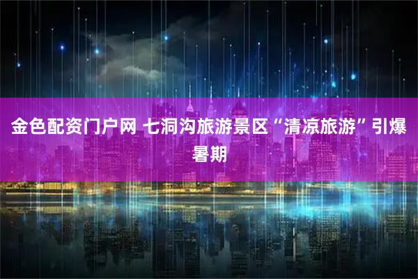 金色配资门户网 七洞沟旅游景区“清凉旅游”引爆暑期